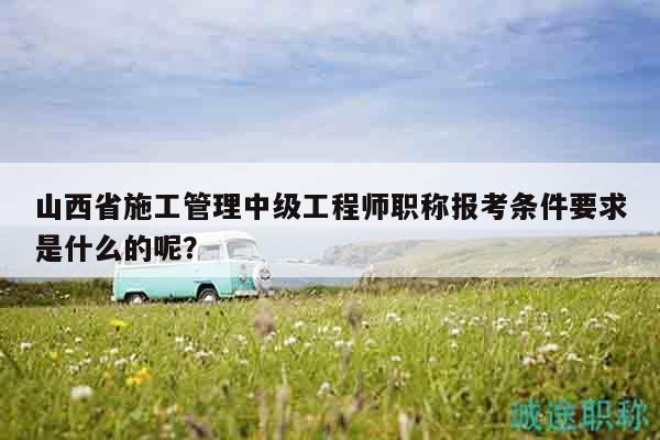 山西省施工管理中級工程師職稱報考條件要求是什么的呢？