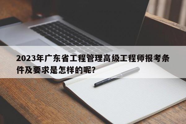 2023年廣東省工程管理高級工程師報考條件及要求是怎樣的呢？