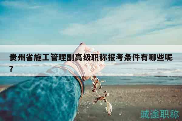 貴州省施工管理副高級(jí)職稱報(bào)考條件有哪些呢？