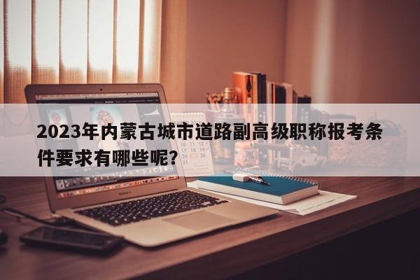 2023年內(nèi)蒙古城市道路副高級職稱報考條件要求有哪些呢？
