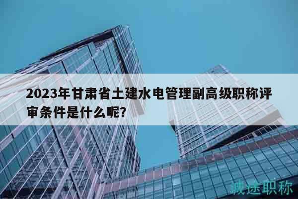 2023年甘肅省土建水電管理副高級職稱評審條件是什么呢？