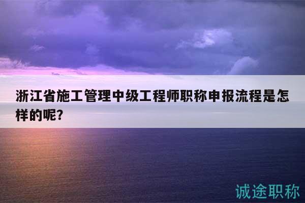 浙江省施工管理中級(jí)工程師職稱申報(bào)流程是怎樣的呢？