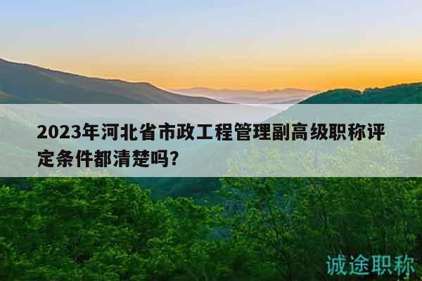 2023年河北省市政工程管理副高級職稱評定條件都清楚嗎？