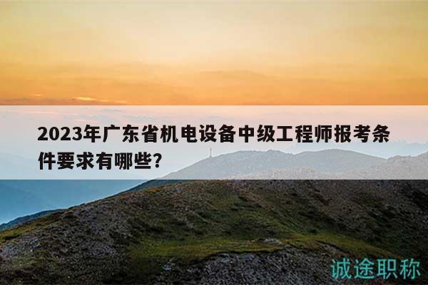2023年廣東省機電設(shè)備中級工程師報考條件要求有哪些？