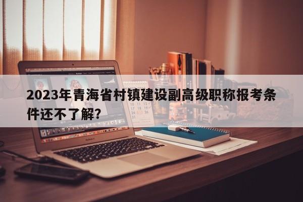 2023年青海省村鎮(zhèn)建設(shè)副高級職稱報考條件還不了解？