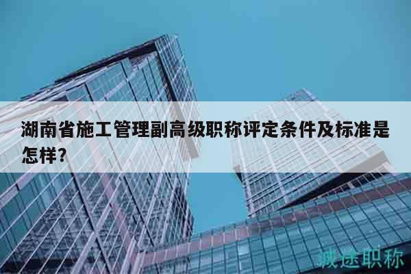 湖南省施工管理副高級職稱評定條件及標(biāo)準(zhǔn)是怎樣？