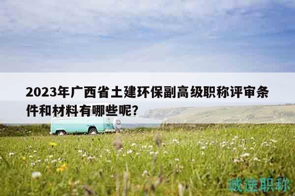 2023年廣西省土建環(huán)保副高級(jí)職稱評(píng)審條件和材料有哪些呢？