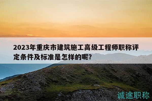2023年重慶市建筑施工高級工程師職稱評定條件及標準是怎樣的呢？