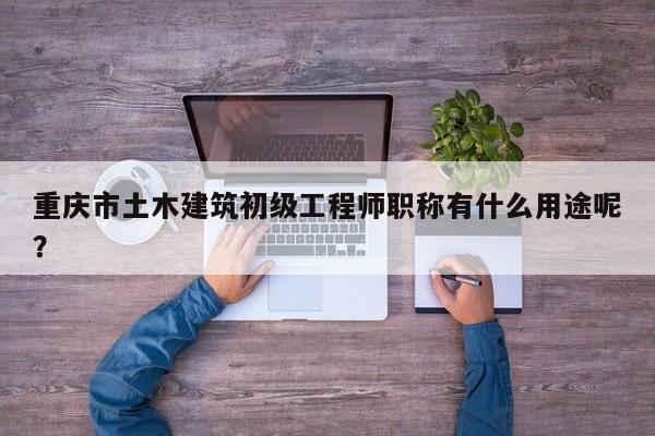 重慶市土木建筑初級工程師職稱有什么用途呢？