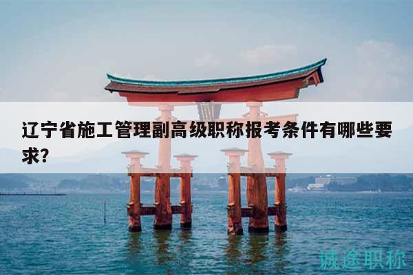 遼寧省施工管理副高級(jí)職稱報(bào)考條件有哪些要求？