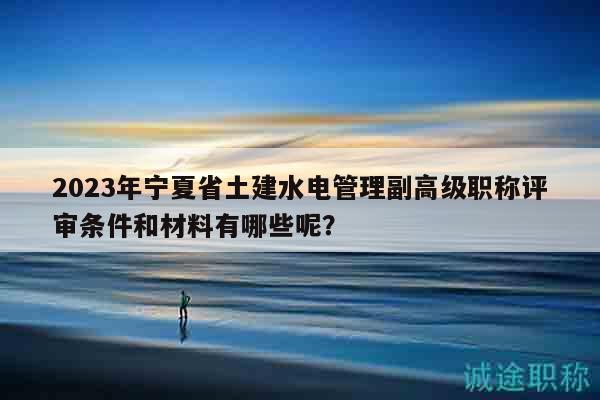 2023年寧夏省土建水電管理副高級(jí)職稱評(píng)審條件和材料有哪些呢？