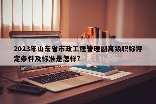 2023年山東省市政工程管理副高級(jí)職稱評(píng)定條件及標(biāo)準(zhǔn)是怎樣？