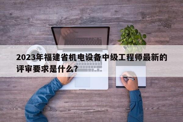 2023年福建省機電設(shè)備中級工程師最新的評審要求是什么？