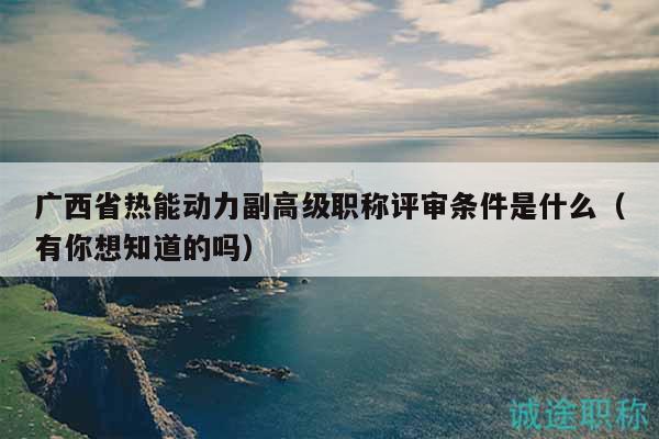 廣西省熱能動力副高級職稱評審條件是什么（有你想知道的嗎）