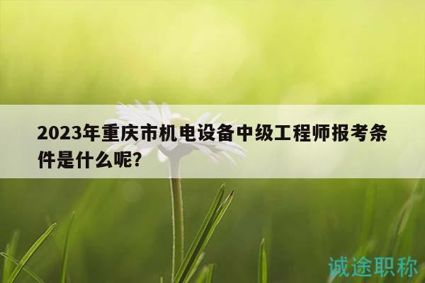 2023年重慶市機(jī)電設(shè)備中級(jí)工程師報(bào)考條件是什么呢？