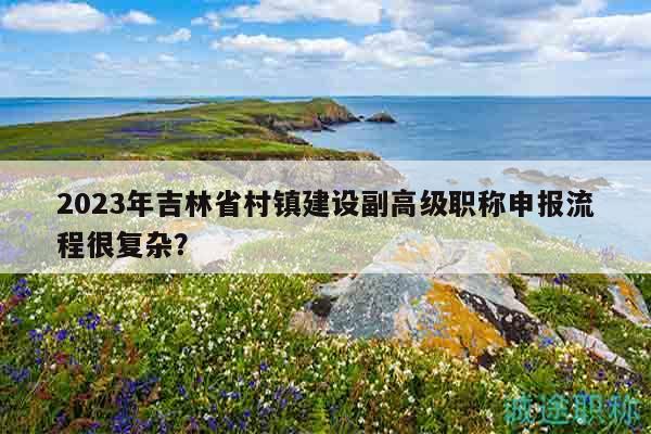 2023年吉林省村鎮(zhèn)建設(shè)副高級職稱申報流程很復(fù)雜？