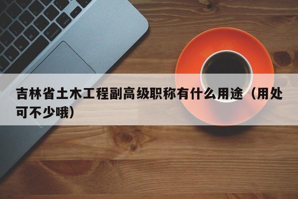 吉林省土木工程副高級(jí)職稱(chēng)有什么用途（用處可不少哦）