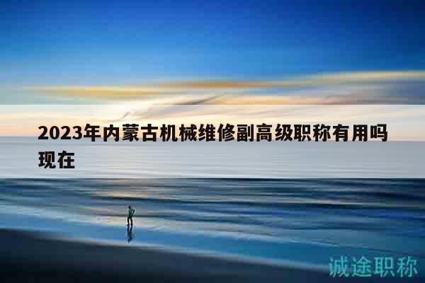 2023年內(nèi)蒙古機(jī)械維修副高級職稱有用嗎現(xiàn)在