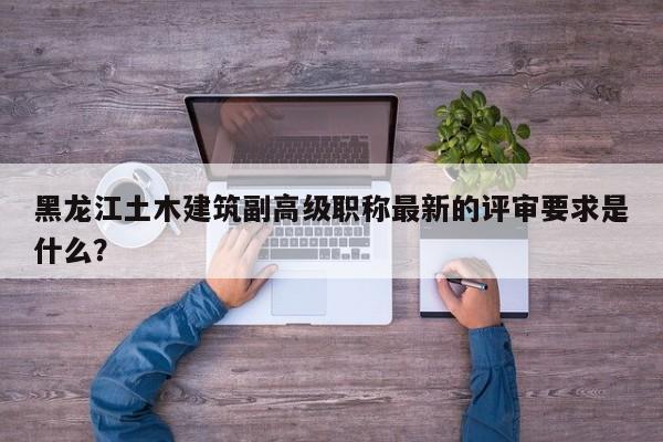 黑龍江土木建筑副高級(jí)職稱最新的評(píng)審要求是什么？