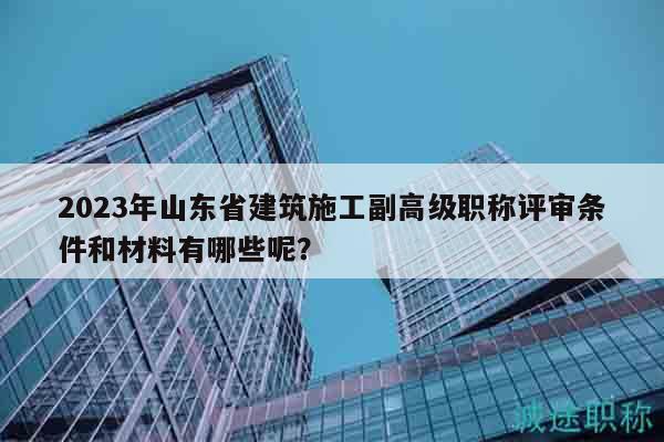 2023年山東省建筑施工副高級(jí)職稱評(píng)審條件和材料有哪些呢？