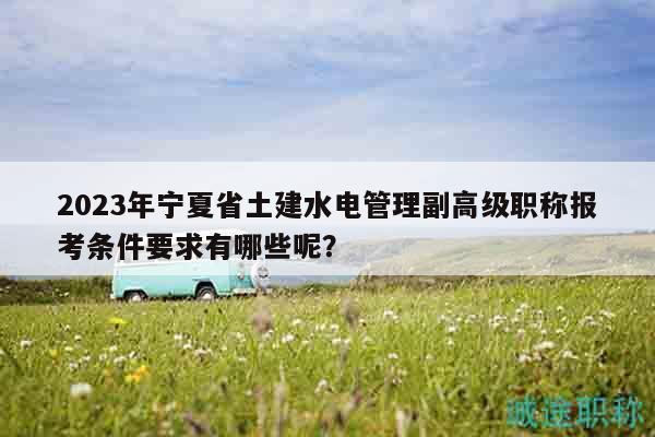 2023年寧夏省土建水電管理副高級職稱報考條件要求有哪些呢？