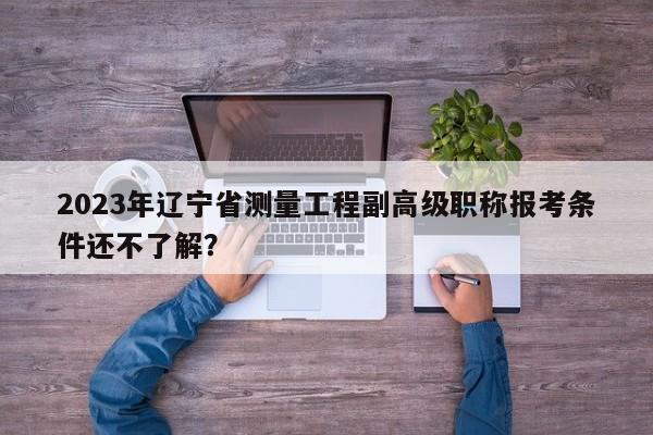 2023年遼寧省測(cè)量工程副高級(jí)職稱報(bào)考條件還不了解？