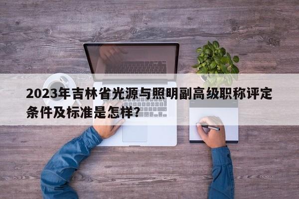 2023年吉林省光源與照明副高級(jí)職稱評(píng)定條件及標(biāo)準(zhǔn)是怎樣？