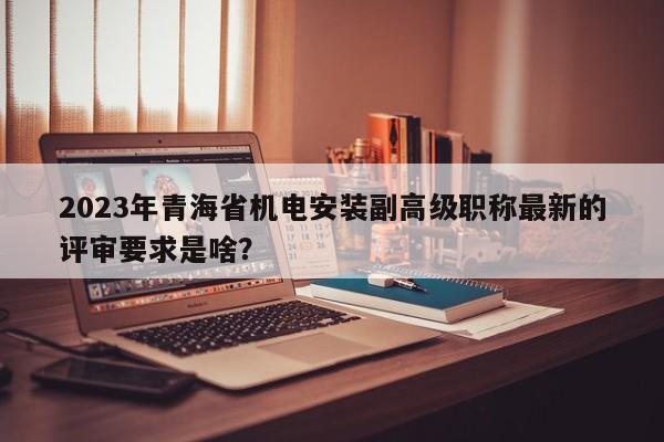 2023年青海省機電安裝副高級職稱最新的評審要求是啥？