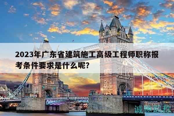 2023年廣東省建筑施工高級(jí)工程師職稱報(bào)考條件要求是什么呢？