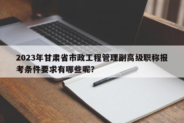 2023年甘肅省市政工程管理副高級職稱報考條件要求有哪些呢？