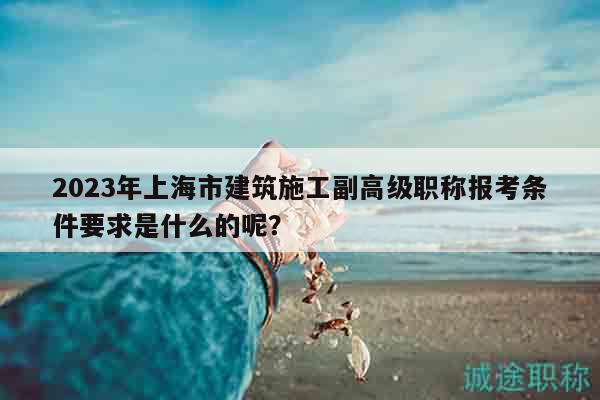 2023年上海市建筑施工副高級職稱報(bào)考條件要求是什么的呢？