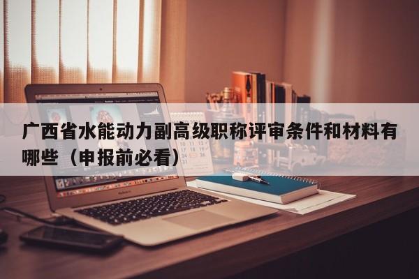廣西省水能動力副高級職稱評審條件和材料有哪些（申報前必看）