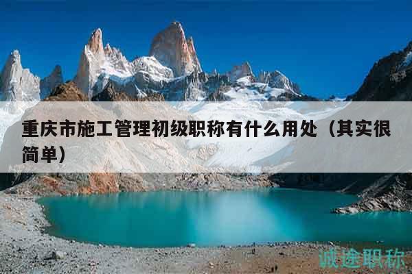 重慶市施工管理初級職稱有什么用處（其實很簡單）
