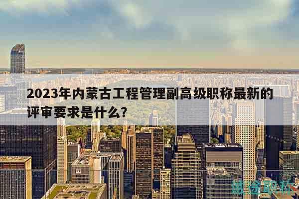 2023年內(nèi)蒙古工程管理副高級(jí)職稱最新的評(píng)審要求是什么？