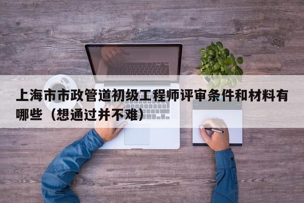 上海市市政管道初級(jí)工程師評(píng)審條件和材料有哪些（想通過(guò)并不難）