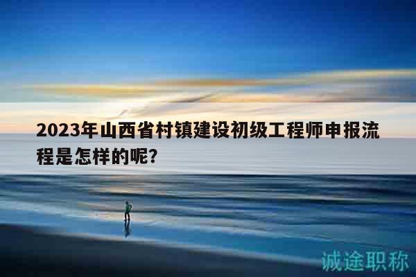 2023年山西省村鎮(zhèn)建設(shè)初級工程師申報流程是怎樣的呢？