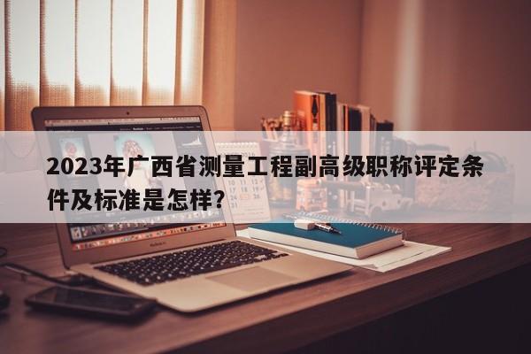 2023年廣西省測量工程副高級職稱評定條件及標準是怎樣？