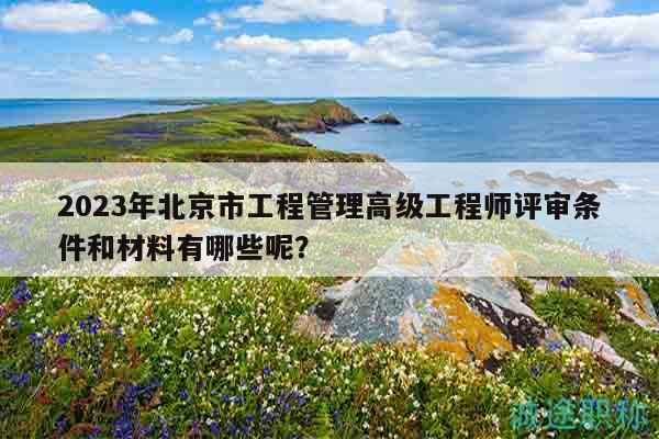 2023年北京市工程管理高級工程師評審條件和材料有哪些呢？
