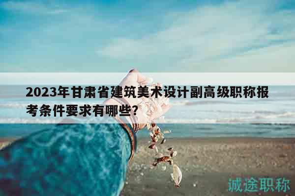2023年甘肅省建筑美術設計副高級職稱報考條件要求有哪些？