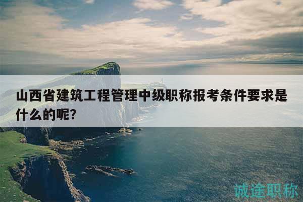山西省建筑工程管理中級(jí)職稱報(bào)考條件要求是什么的呢？