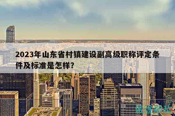 2023年山東省村鎮(zhèn)建設(shè)副高級職稱評定條件及標準是怎樣？