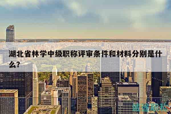 湖北省林學(xué)中級職稱評審條件和材料分別是什么？