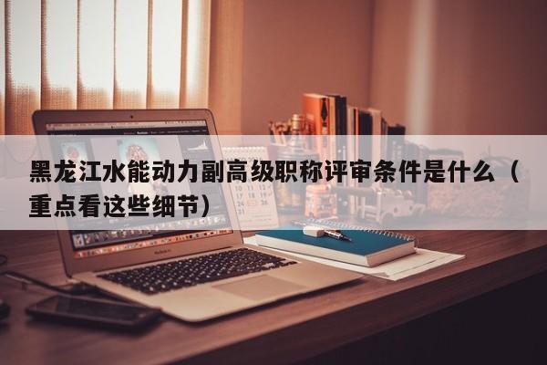 黑龍江水能動力副高級職稱評審條件是什么（重點看這些細節(jié)）