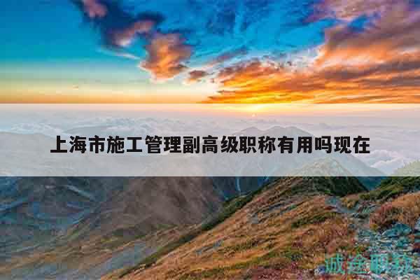 上海市施工管理副高級(jí)職稱有用嗎現(xiàn)在