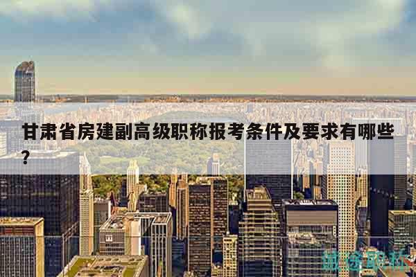 甘肅省房建副高級職稱報考條件及要求有哪些？