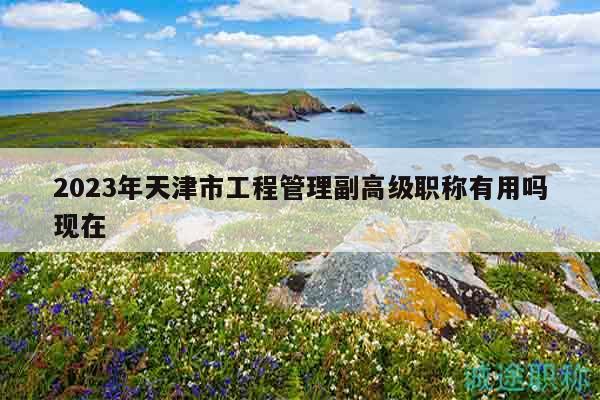 2023年天津市工程管理副高級(jí)職稱有用嗎現(xiàn)在
