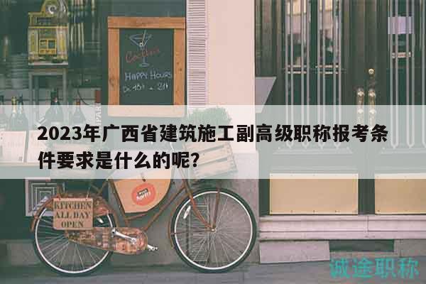 2023年廣西省建筑施工副高級職稱報考條件要求是什么的呢？