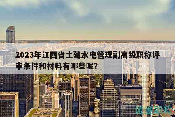 2023年江西省土建水電管理副高級職稱評審條件和材料有哪些呢？