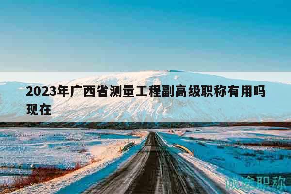 2023年廣西省測量工程副高級職稱有用嗎現(xiàn)在