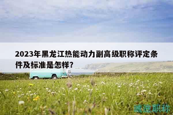 2023年黑龍江熱能動(dòng)力副高級職稱評定條件及標(biāo)準(zhǔn)是怎樣？